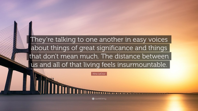 Nina LaCour Quote: “They’re talking to one another in easy voices about things of great significance and things that don’t mean much. The distance between us and all of that living feels insurmountable.”