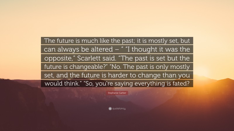 Stephanie Garber Quote: “The future is much like the past; it is mostly set, but can always be altered – ” “I thought it was the opposite,” Scarlett said. “The past is set but the future is changeable?” “No. The past is only mostly set, and the future is harder to change than you would think.” “So, you’re saying everything is fated?”