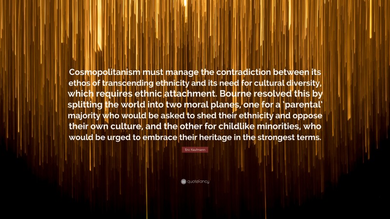 Eric Kaufmann Quote: “Cosmopolitanism must manage the contradiction between its ethos of transcending ethnicity and its need for cultural diversity, which requires ethnic attachment. Bourne resolved this by splitting the world into two moral planes, one for a ‘parental’ majority who would be asked to shed their ethnicity and oppose their own culture, and the other for childlike minorities, who would be urged to embrace their heritage in the strongest terms.”