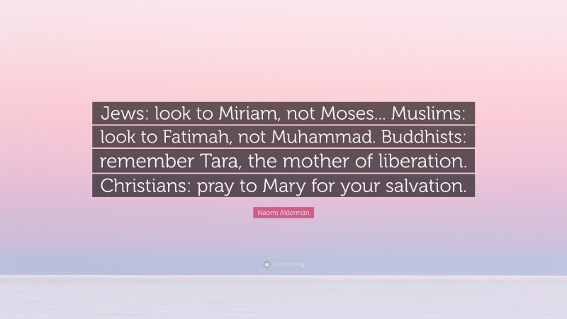 Naomi Alderman Quote: “Jews: look to Miriam, not Moses... Muslims: look to Fatimah, not Muhammad. Buddhists: remember Tara, the mother of liberation. Christians: pray to Mary for your salvation.”