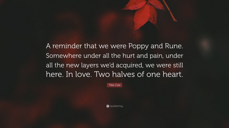 Tillie Cole Quote: “A reminder that we were Poppy and Rune. Somewhere under all the hurt and pain, under all the new layers we’d acquired, we were still here. In love. Two halves of one heart.”