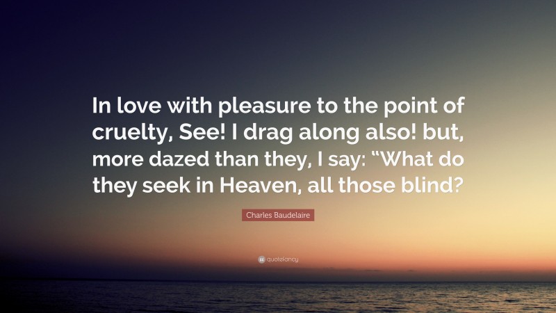 Charles Baudelaire Quote: “In love with pleasure to the point of cruelty, See! I drag along also! but, more dazed than they, I say: “What do they seek in Heaven, all those blind?”