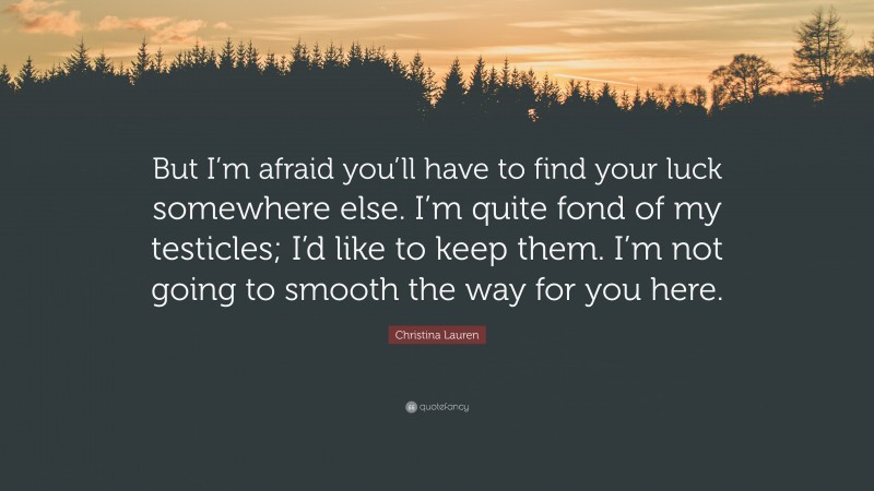 Christina Lauren Quote: “But I’m afraid you’ll have to find your luck somewhere else. I’m quite fond of my testicles; I’d like to keep them. I’m not going to smooth the way for you here.”