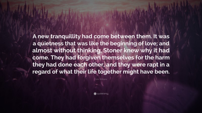 John Williams Quote: “A new tranquillity had come between them. It was a quietness that was like the beginning of love; and almost without thinking, Stoner knew why it had come. They had forgiven themselves for the harm they had done each other, and they were rapt in a regard of what their life together might have been.”