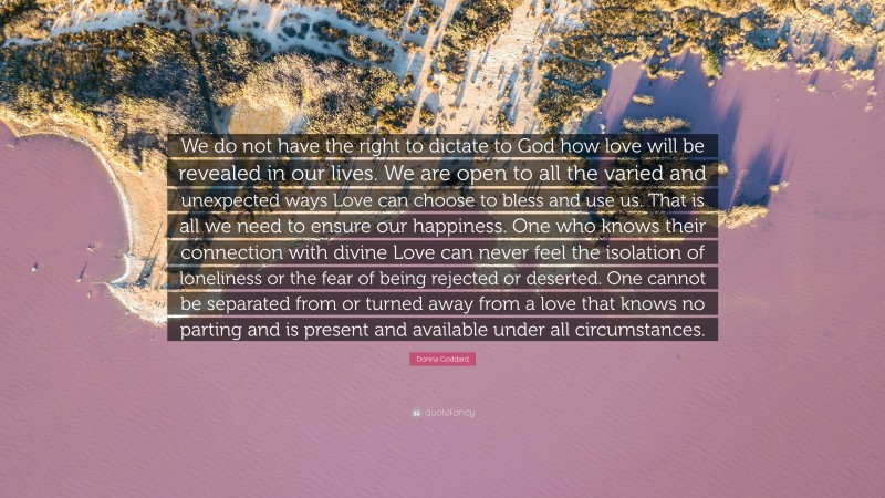 Donna Goddard Quote: “We do not have the right to dictate to God how love will be revealed in our lives. We are open to all the varied and unexpected ways Love can choose to bless and use us. That is all we need to ensure our happiness. One who knows their connection with divine Love can never feel the isolation of loneliness or the fear of being rejected or deserted. One cannot be separated from or turned away from a love that knows no parting and is present and available under all circumstances.”