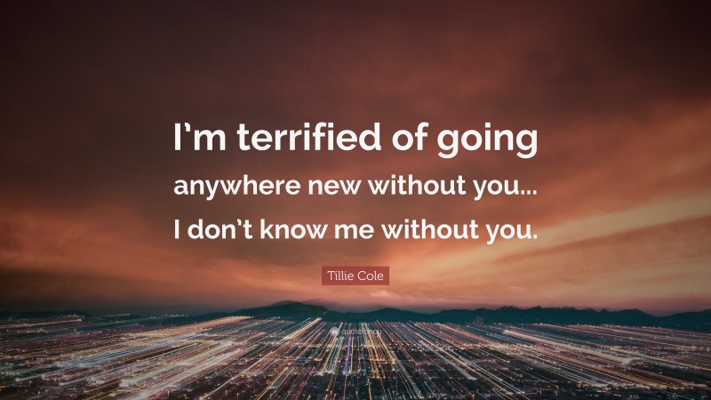 Tillie Cole Quote: “I’m terrified of going anywhere new without you... I don’t know me without you.”