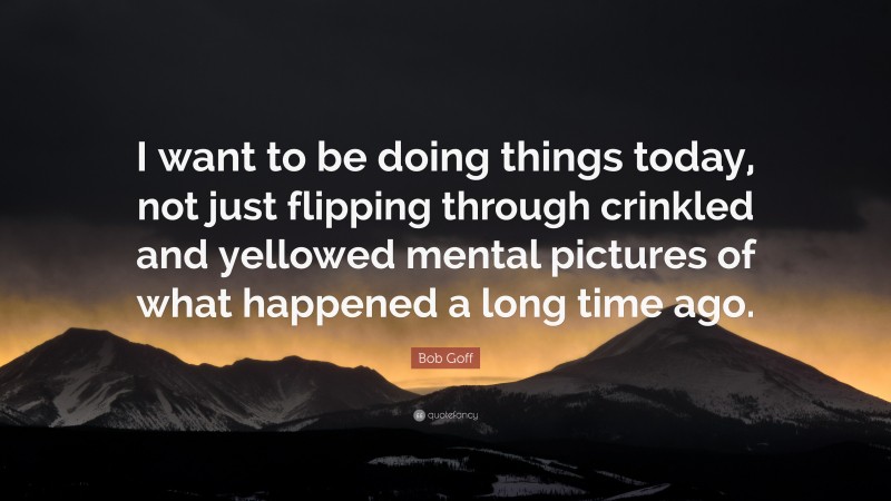 Bob Goff Quote: “I want to be doing things today, not just flipping through crinkled and yellowed mental pictures of what happened a long time ago.”