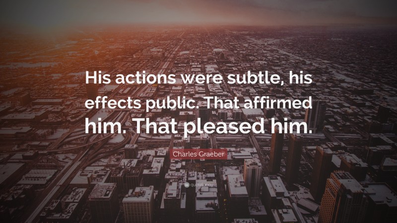 Charles Graeber Quote: “His actions were subtle, his effects public. That affirmed him. That pleased him.”