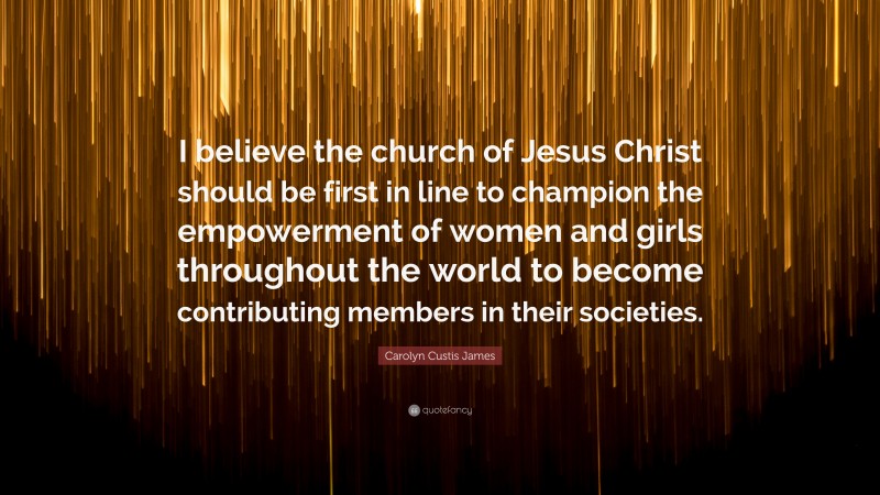 Carolyn Custis James Quote: “I believe the church of Jesus Christ should be first in line to champion the empowerment of women and girls throughout the world to become contributing members in their societies.”
