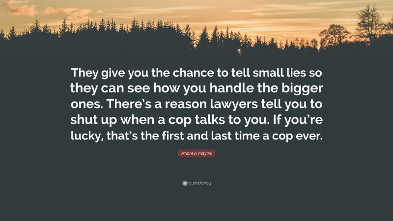 Andrew Mayne Quote: “They give you the chance to tell small lies so they can see how you handle the bigger ones. There’s a reason lawyers tell you to shut up when a cop talks to you. If you’re lucky, that’s the first and last time a cop ever.”