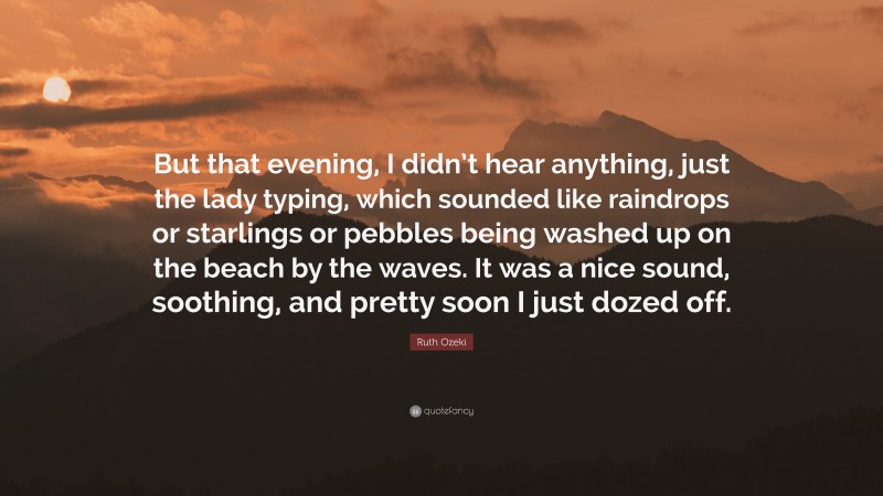 Ruth Ozeki Quote: “But that evening, I didn’t hear anything, just the lady typing, which sounded like raindrops or starlings or pebbles being washed up on the beach by the waves. It was a nice sound, soothing, and pretty soon I just dozed off.”