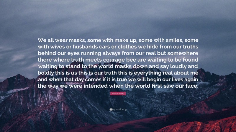 Atticus Poetry Quote: “We all wear masks, some with make up, some with smiles, some with wives or husbands cars or clothes we hide from our truths behind our eyes running always from our real but somewhere there where truth meets courage bee are waiting to be found waiting to stand to the world masks down and say loudly and boldly this is us this is our truth this is everything real about me and when that day comes if it is true we will begin our lives again the way we were intended when the world first saw our face.”