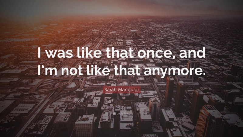 Sarah Manguso Quote: “I was like that once, and I’m not like that anymore.”