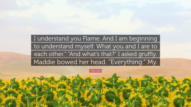 Tillie Cole Quote: “I understand you Flame. And I am beginning to understand myself. What you and I are to each other.” “And what’s that?” I asked gruffly. Maddie bowed her head. “Everything.” My.”