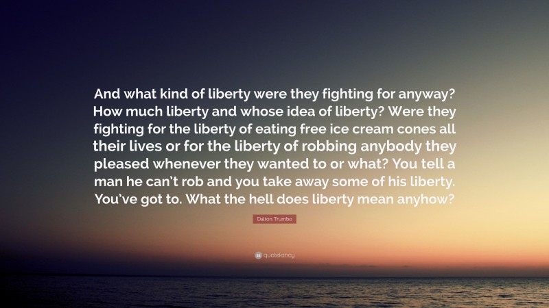 Dalton Trumbo Quote: “And what kind of liberty were they fighting for anyway? How much liberty and whose idea of liberty? Were they fighting for the liberty of eating free ice cream cones all their lives or for the liberty of robbing anybody they pleased whenever they wanted to or what? You tell a man he can’t rob and you take away some of his liberty. You’ve got to. What the hell does liberty mean anyhow?”