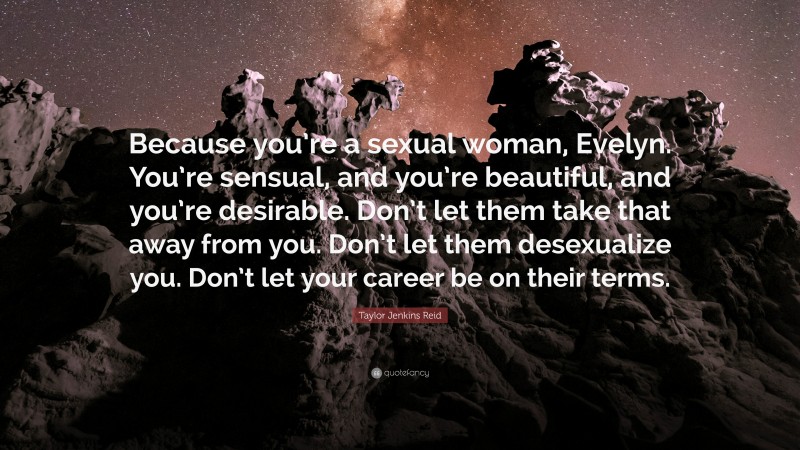 Taylor Jenkins Reid Quote: “Because you’re a sexual woman, Evelyn. You’re sensual, and you’re beautiful, and you’re desirable. Don’t let them take that away from you. Don’t let them desexualize you. Don’t let your career be on their terms.”