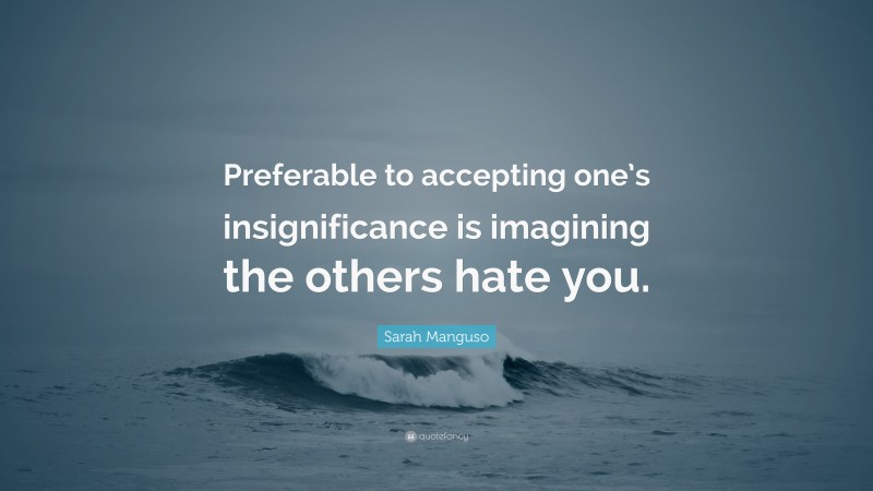 Sarah Manguso Quote: “Preferable to accepting one’s insignificance is imagining the others hate you.”