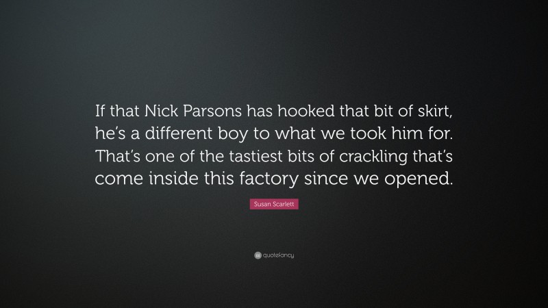 Susan Scarlett Quote: “If that Nick Parsons has hooked that bit of skirt, he’s a different boy to what we took him for. That’s one of the tastiest bits of crackling that’s come inside this factory since we opened.”