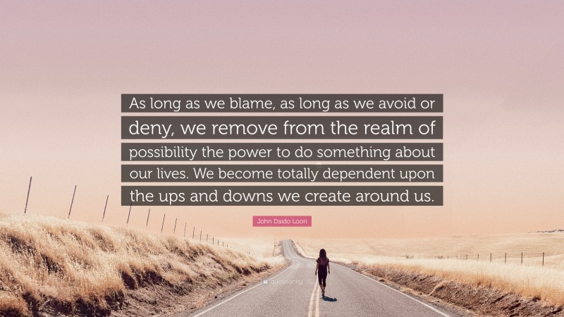 John Daido Loori Quote: “As long as we blame, as long as we avoid or deny, we remove from the realm of possibility the power to do something about our lives. We become totally dependent upon the ups and downs we create around us.”