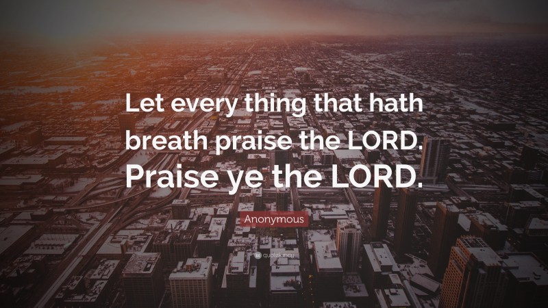 Anonymous Quote: “Let every thing that hath breath praise the LORD. Praise ye the LORD.”