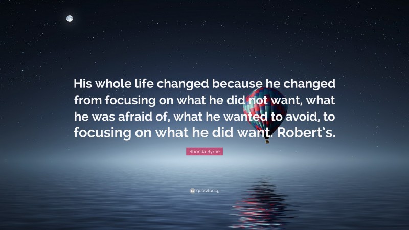 Rhonda Byrne Quote: “His whole life changed because he changed from focusing on what he did not want, what he was afraid of, what he wanted to avoid, to focusing on what he did want. Robert’s.”