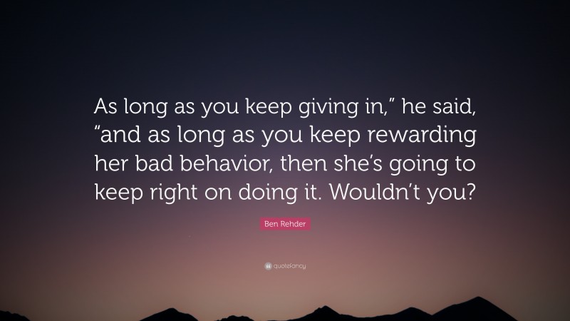 Ben Rehder Quote: “As long as you keep giving in,” he said, “and as long as you keep rewarding her bad behavior, then she’s going to keep right on doing it. Wouldn’t you?”