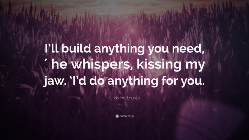 Christina Lauren Quote: “I’ll build anything you need,′ he whispers, kissing my jaw. ‘I’d do anything for you.”