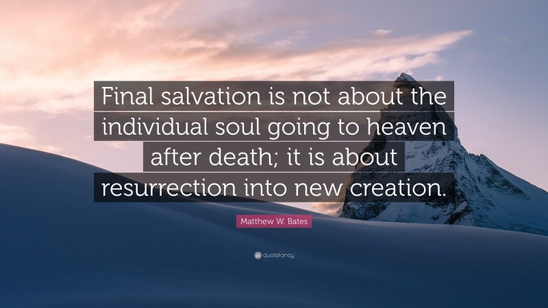 Matthew W. Bates Quote: “Final salvation is not about the individual soul going to heaven after death; it is about resurrection into new creation.”