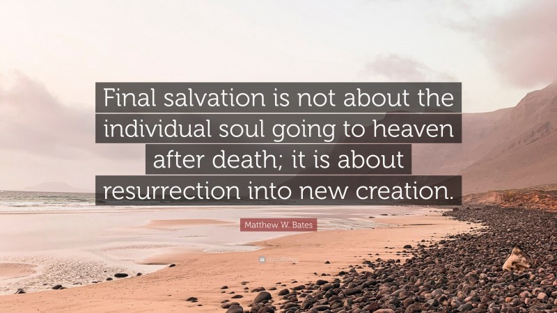 Matthew W. Bates Quote: “Final salvation is not about the individual soul going to heaven after death; it is about resurrection into new creation.”