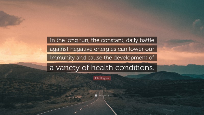 Ella Hughes Quote: “In the long run, the constant, daily battle against negative energies can lower our immunity and cause the development of a variety of health conditions.”