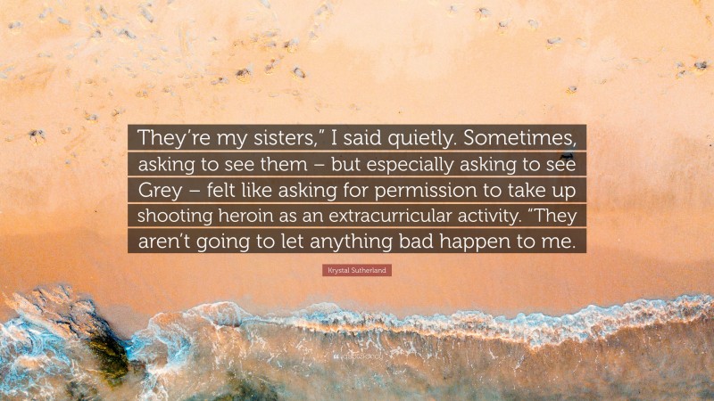 Krystal Sutherland Quote: “They’re my sisters,” I said quietly. Sometimes, asking to see them – but especially asking to see Grey – felt like asking for permission to take up shooting heroin as an extracurricular activity. “They aren’t going to let anything bad happen to me.”