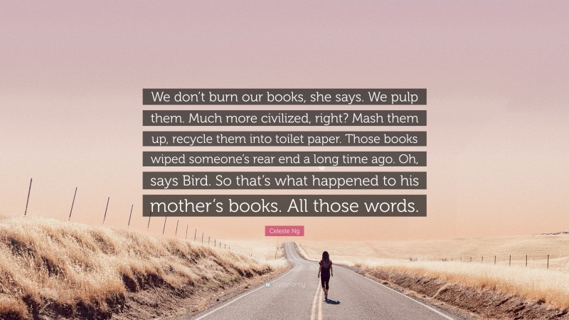 Celeste Ng Quote: “We don’t burn our books, she says. We pulp them. Much more civilized, right? Mash them up, recycle them into toilet paper. Those books wiped someone’s rear end a long time ago. Oh, says Bird. So that’s what happened to his mother’s books. All those words.”