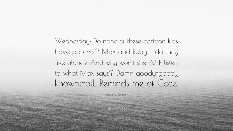 Amber L. Johnson Quote: “Wednesday: Do none of these cartoon kids have parents? Max and Ruby – do they live alone? And why won’t she EVER listen to what Max says? Damn goody-goody know-it-all. Reminds me of Cece.”