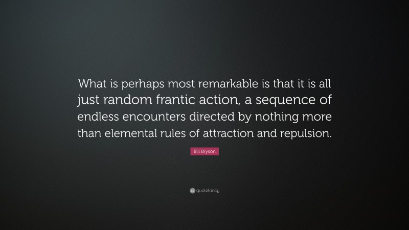Bill Bryson Quote: “What is perhaps most remarkable is that it is all just random frantic action, a sequence of endless encounters directed by nothing more than elemental rules of attraction and repulsion.”
