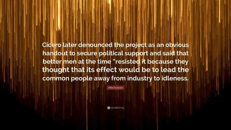 Mike Duncan Quote: “Cicero later denounced the project as an obvious handout to secure political support and said that better men at the time “resisted it because they thought that its effect would be to lead the common people away from industry to idleness.”