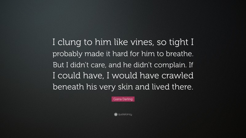 Giana Darling Quote: “I clung to him like vines, so tight I probably made it hard for him to breathe. But I didn’t care, and he didn’t complain. If I could have, I would have crawled beneath his very skin and lived there.”