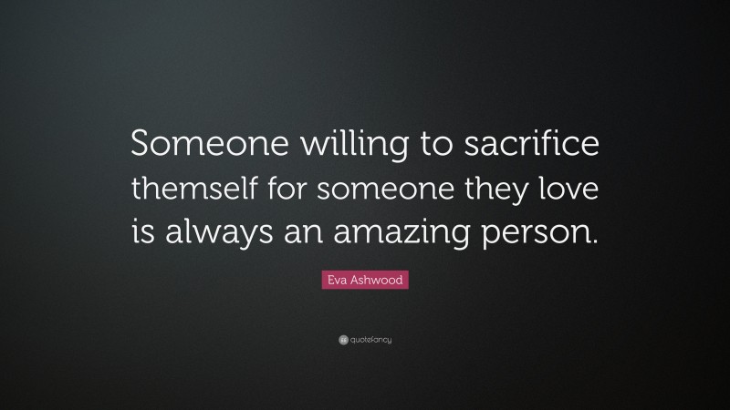 Eva Ashwood Quote: “Someone willing to sacrifice themself for someone they love is always an amazing person.”