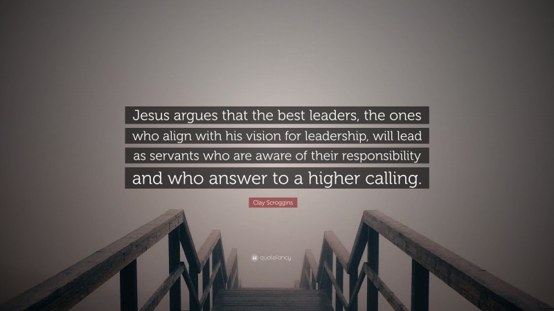 Clay Scroggins Quote: “Jesus argues that the best leaders, the ones who align with his vision for leadership, will lead as servants who are aware of their responsibility and who answer to a higher calling.”
