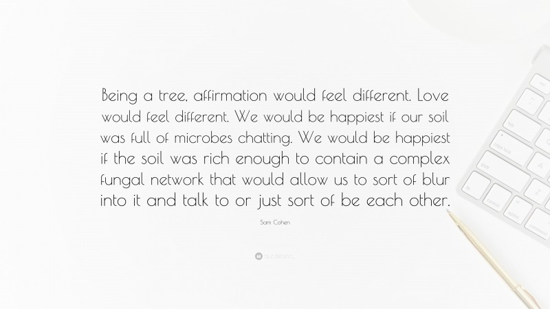 Sam Cohen Quote: “Being a tree, affirmation would feel different. Love would feel different. We would be happiest if our soil was full of microbes chatting. We would be happiest if the soil was rich enough to contain a complex fungal network that would allow us to sort of blur into it and talk to or just sort of be each other.”