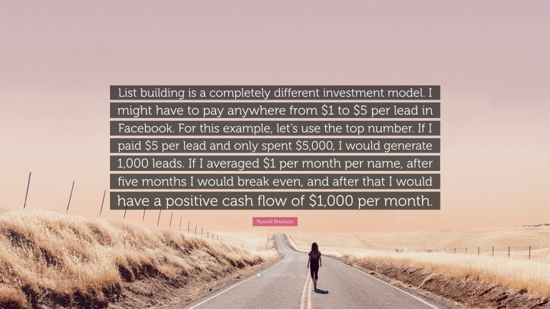 Russell Brunson Quote: “List building is a completely different investment model. I might have to pay anywhere from $1 to $5 per lead in Facebook. For this example, let’s use the top number. If I paid $5 per lead and only spent $5,000, I would generate 1,000 leads. If I averaged $1 per month per name, after five months I would break even, and after that I would have a positive cash flow of $1,000 per month.”