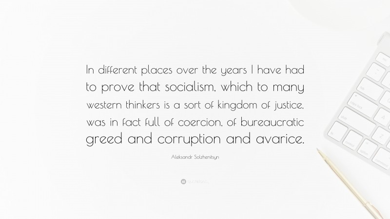 Aleksandr Solzhenitsyn Quote: “In different places over the years I have had to prove that socialism, which to many western thinkers is a sort of kingdom of justice, was in fact full of coercion, of bureaucratic greed and corruption and avarice.”