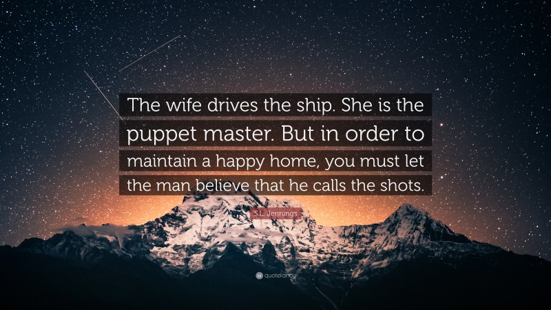 S.L. Jennings Quote: “The wife drives the ship. She is the puppet master. But in order to maintain a happy home, you must let the man believe that he calls the shots.”