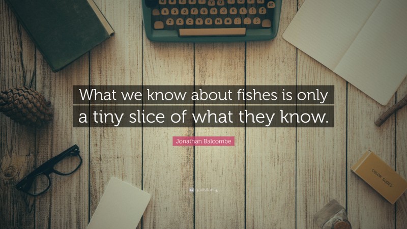 Jonathan Balcombe Quote: “What we know about fishes is only a tiny slice of what they know.”