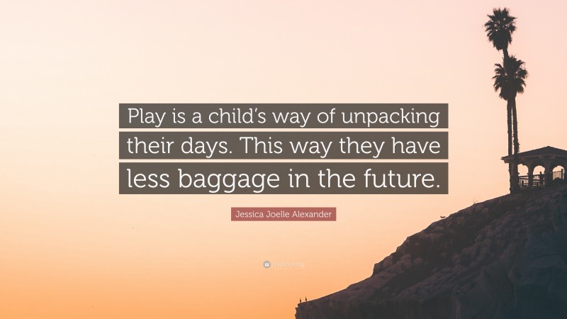 Jessica Joelle Alexander Quote: “Play is a child’s way of unpacking their days. This way they have less baggage in the future.”