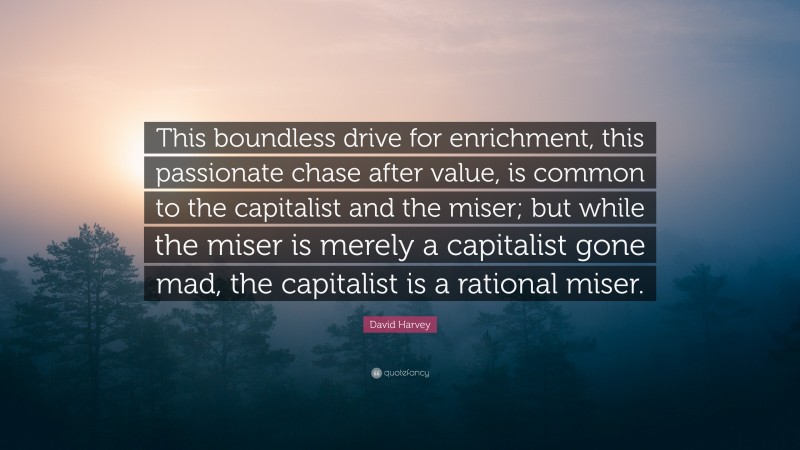 David Harvey Quote: “This boundless drive for enrichment, this passionate chase after value, is common to the capitalist and the miser; but while the miser is merely a capitalist gone mad, the capitalist is a rational miser.”