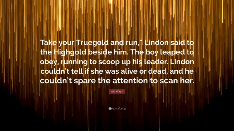 Will Wight Quote: “Take your Truegold and run,” Lindon said to the Highgold beside him. The boy leaped to obey, running to scoop up his leader. Lindon couldn’t tell if she was alive or dead, and he couldn’t spare the attention to scan her.”