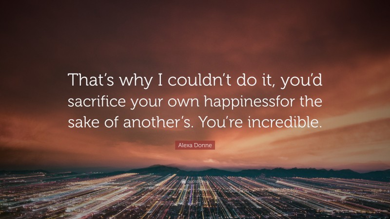 Alexa Donne Quote: “That’s why I couldn’t do it, you’d sacrifice your own happinessfor the sake of another’s. You’re incredible.”