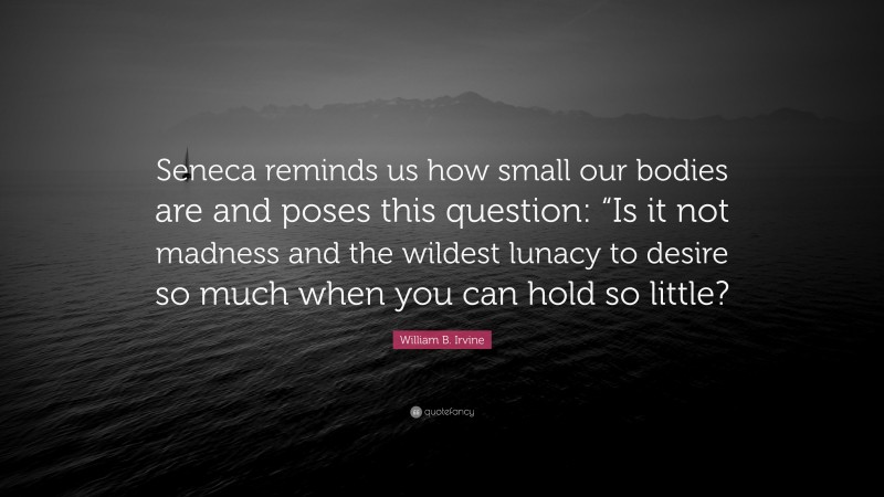 William B. Irvine Quote: “Seneca reminds us how small our bodies are and poses this question: “Is it not madness and the wildest lunacy to desire so much when you can hold so little?”