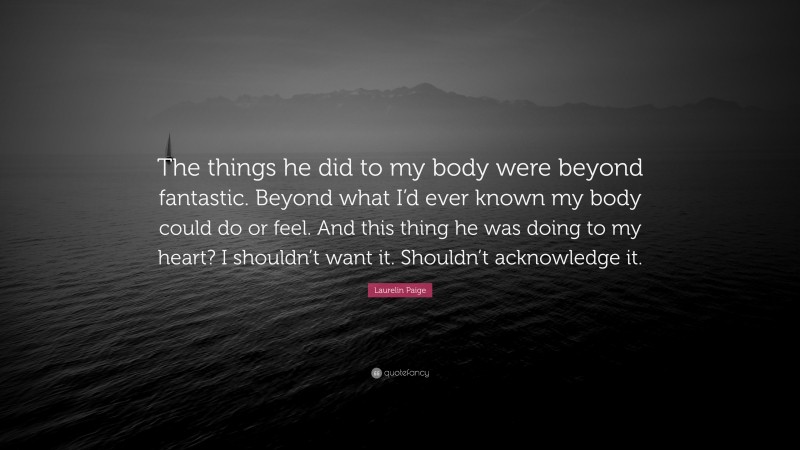 Laurelin Paige Quote: “The things he did to my body were beyond fantastic. Beyond what I’d ever known my body could do or feel. And this thing he was doing to my heart? I shouldn’t want it. Shouldn’t acknowledge it.”