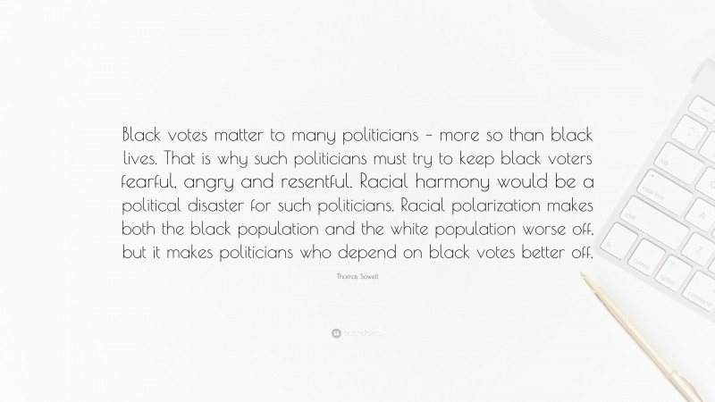 Thomas Sowell Quote: “Black votes matter to many politicians – more so than black lives. That is why such politicians must try to keep black voters fearful, angry and resentful. Racial harmony would be a political disaster for such politicians. Racial polarization makes both the black population and the white population worse off, but it makes politicians who depend on black votes better off.”